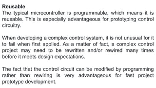 Reusable
The typical microcontroller is programmable, which means it is
reusable. This is especially advantageous for prototyping control
circuitry.
When developing a complex control system, it is not unusual for it
to fail when first applied. As a matter of fact, a complex control
project may need to be rewritten and/or rewired many times
before it meets design expectations.
The fact that the control circuit can be modified by programming
rather than rewiring is very advantageous for fast project
prototype development.
 