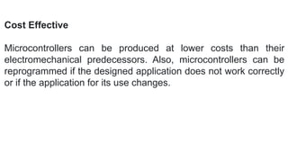 Cost Effective
Microcontrollers can be produced at lower costs than their
electromechanical predecessors. Also, microcontrollers can be
reprogrammed if the designed application does not work correctly
or if the application for its use changes.
 