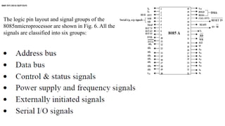 8085 PIN DESCRIPTION
The logic pin layout and signal groups of the
8085nmicroprocessor are shown in Fig. 6. All the
signals are classified into six groups:
 