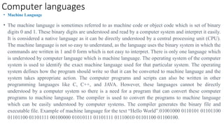 Computer languages
• Machine Language
• The machine language is sometimes referred to as machine code or object code which is set of binary
digits 0 and 1. These binary digits are understood and read by a computer system and interpret it easily.
It is considered a native language as it can be directly understood by a central processing unit (CPU).
The machine language is not so easy to understand, as the language uses the binary system in which the
commands are written in 1 and 0 form which is not easy to interpret. There is only one language which
is understood by computer language which is machine language. The operating system of the computer
system is used to identify the exact machine language used for that particular system. The operating
system defines how the program should write so that it can be converted to machine language and the
system takes appropriate action. The computer programs and scripts can also be written in other
programming languages like C, C++, and JAVA. However, these languages cannot be directly
understood by a computer system so there is a need for a program that can convert these computer
programs to machine language. The compiler is used to convert the programs to machine language
which can be easily understood by computer systems. The compiler generates the binary file and
executable file. Example of machine language for the text “Hello World”.01001000 0110101 01101100
01101100 01101111 00100000 01010111 01101111 01110010 01101100 01100100.
 