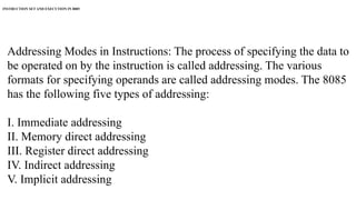 INSTRUCTION SET AND EXECUTION IN 8085
Addressing Modes in Instructions: The process of specifying the data to
be operated on by the instruction is called addressing. The various
formats for specifying operands are called addressing modes. The 8085
has the following five types of addressing:
I. Immediate addressing
II. Memory direct addressing
III. Register direct addressing
IV. Indirect addressing
V. Implicit addressing
 