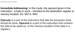 INSTRUCTION SET AND EXECUTION IN 8085
Immediate Addressing: In this mode, the operand given in the
instruction - a byte or word – transfers to the destination register or
memory location. Ex: MVI A, 9AH
(Opcode is a part of the instruction that tells the processor what
should be done. Operand is a part of the instruction that contains
the data to be acted on, or the memory location of the data in a
register.)
 