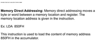 INSTRUCTION SET AND EXECUTION IN 8085
Memory Direct Addressing: Memory direct addressing moves a
byte or word between a memory location and register. The
memory location address is given in the instruction.
Ex: LDA 850FH
This instruction is used to load the content of memory address
850FH in the accumulator.
 
