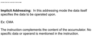 INSTRUCTION SET AND EXECUTION IN 8085
Implicit Addressing: In this addressing mode the data itself
specifies the data to be operated upon.
Ex: CMA
The instruction complements the content of the accumulator. No
specific data or operand is mentioned in the instruction.
 