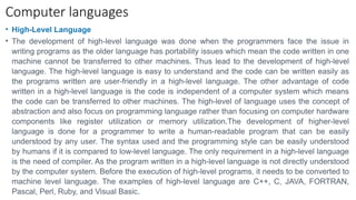 Computer languages
• High-Level Language
• The development of high-level language was done when the programmers face the issue in
writing programs as the older language has portability issues which mean the code written in one
machine cannot be transferred to other machines. Thus lead to the development of high-level
language. The high-level language is easy to understand and the code can be written easily as
the programs written are user-friendly in a high-level language. The other advantage of code
written in a high-level language is the code is independent of a computer system which means
the code can be transferred to other machines. The high-level of language uses the concept of
abstraction and also focus on programming language rather than focusing on computer hardware
components like register utilization or memory utilization.The development of higher-level
language is done for a programmer to write a human-readable program that can be easily
understood by any user. The syntax used and the programming style can be easily understood
by humans if it is compared to low-level language. The only requirement in a high-level language
is the need of compiler. As the program written in a high-level language is not directly understood
by the computer system. Before the execution of high-level programs, it needs to be converted to
machine level language. The examples of high-level language are C++, C, JAVA, FORTRAN,
Pascal, Perl, Ruby, and Visual Basic.
 