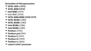 Generation of Microprocessors:
 INTEL 4004 ( 1971)
 INTEL 8008 (1972)
 Intel 8080 (1974)
 Intel 8085 (1976)
 INTEL 8086/8088 (1978/1979)
 INTEL 80186 (1982)
 INTEL 80286 (1983)
 Intel 80386 (1986)
 Intel 80486 (1989)
 Pentium (1993)
 Pentium pro(1995)
 Pentium ii (1997)
 Pentium iii (1999)
 Pentium iv (2002)
 Latest is Intel i processor
 