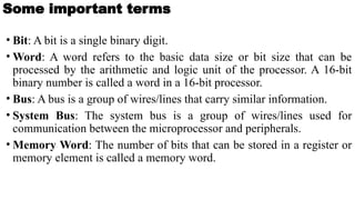 Some important terms
• Bit: A bit is a single binary digit.
• Word: A word refers to the basic data size or bit size that can be
processed by the arithmetic and logic unit of the processor. A 16-bit
binary number is called a word in a 16-bit processor.
• Bus: A bus is a group of wires/lines that carry similar information.
• System Bus: The system bus is a group of wires/lines used for
communication between the microprocessor and peripherals.
• Memory Word: The number of bits that can be stored in a register or
memory element is called a memory word.
 