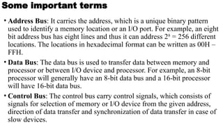 Some important terms
• Address Bus: It carries the address, which is a unique binary pattern
used to identify a memory location or an I/O port. For example, an eight
bit address bus has eight lines and thus it can address 28
= 256 different
locations. The locations in hexadecimal format can be written as 00H –
FFH.
• Data Bus: The data bus is used to transfer data between memory and
processor or between I/O device and processor. For example, an 8-bit
processor will generally have an 8-bit data bus and a 16-bit processor
will have 16-bit data bus.
• Control Bus: The control bus carry control signals, which consists of
signals for selection of memory or I/O device from the given address,
direction of data transfer and synchronization of data transfer in case of
slow devices.
 