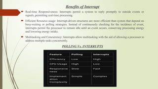 Benefits of Interrupt
 Real-time Responsiveness: Interrupts permit a system to reply promptly to outside events or
signals, permitting real-time processing.
 Efficient Resource usage: Interrupt-driven structures are more efficient than system that depend on
busy-waiting or polling strategies. Instead of continuously checking for the incidence of event,
interrupts permit the processor to remain idle until an event occurs, conserving processing energy
and lowering energy intake.
 Multitasking and Concurrency: Interrupts allow multitasking with the aid of allowing a processor to
address multiple tasks concurrently.
POLLING Vs. INTERRUPTS
 