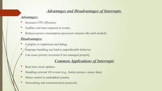 Advantages and Disadvantages of Interrupts
Advantages:
 Increases CPU efficiency.
 Enables real-time response to events.
 Reduces power consumption (processor remains idle until needed).
Disadvantages:
 Complex to implement and debug.
 Improper handling can lead to unpredictable behavior.
 Can cause priority inversion if not managed properly
Common Applications of Interrupts
 Real-time clock updates.
 Handling external I/O events (e.g., button presses, sensor data).
 Motor control in embedded systems.
 Networking and communication protocols.
 