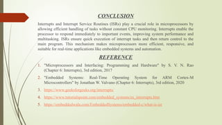 CONCLUSION
Interrupts and Interrupt Service Routines (ISRs) play a crucial role in microprocessors by
allowing efficient handling of tasks without constant CPU monitoring. Interrupts enable the
processor to respond immediately to important events, improving system performance and
multitasking. ISRs ensure quick execution of interrupt tasks and then return control to the
main program. This mechanism makes microprocessors more efficient, responsive, and
suitable for real-time applications like embedded systems and automation.
REFERENCE
1. "Microprocessors and Interfacing: Programming and Hardware" by S. V. N. Rao
(Chapter 6: Interrupts), 3rd edition, 2017
2. "Embedded Systems: Real-Time Operating System for ARM Cortex-M
Microcontrollers" by Jonathan W. Valvano (Chapter 6: Interrupts), 3rd edition, 2020
3. https://www.geeksforgeeks.org/interrupts/
4. https://www.tutorialspoint.com/embedded_systems/es_interrupts.htm
5. https://embeddedwala.com/EmbeddedSystems/embedded-c/what-is-isr
 