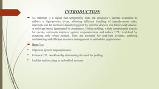 INTRODUCTION
 An interrupt is a signal that temporarily halts the processor’s current execution to
address a high-priority event, allowing efficient handling of asynchronous tasks.
Interrupts can be hardware-based (triggered by external devices like timers and sensors)
or software-based (generated by programs). Unlike polling, which continuously checks
for events, interrupts improve system responsiveness and reduce CPU workload by
executing only when needed. They are essential for real-time systems, enabling
multitasking and efficient resource management in embedded applications.
 Benefits:
 Improves system responsiveness.
 Reduces CPU workload by eliminating the need for polling.
 Enables multitasking in embedded systems.
 