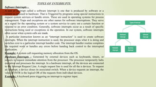 TYPES OF INTERRUPTS
Software Interrupts –
A sort of interrupt called a software interrupt is one that is produced by software or a
system as opposed to hardware. That is Triggered by programs using special instructions to
request system services or handle errors. These are used in operating systems for process
management. Traps and exceptions are other names for software interruptions. They serve
as a signal for the operating system or a system service to carry out a certain function or
respond to an error condition. Generally, software interrupts occur as a result of specific
instructions being used or exceptions in the operation. In our system, software interrupts
often occur when system calls are made.
A particular instruction known as an “interrupt instruction” is used to create software
interrupts. When the interrupt instruction is used, the processor stops what it is doing and
switches over to a particular interrupt handler code. The interrupt handler routine completes
the required work or handles any errors before handing back control to the interrupted
application.
Example: A system call requesting memory allocation from the OS.
Hardware Interrupts – Generated by external devices such as keyboards, timers, or
sensors to request immediate attention from the processor. The processor temporarily halts
execution and processes the interrupt. In a hardware interrupt, all the devices are connected
to the Interrupt Request Line. A single request line is used for all the n devices. To request
an interrupt, a device closes its associated switch. When a device requests an interrupt, the
value of INTR is the logical OR of the requests from individual devices.
Example: A keyboard press triggering an interrupt to register input.
 