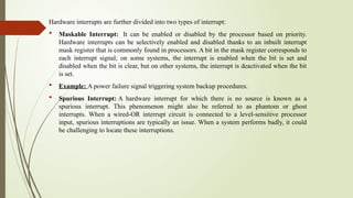 Hardware interrupts are further divided into two types of interrupt:
 Maskable Interrupt: It can be enabled or disabled by the processor based on priority.
Hardware interrupts can be selectively enabled and disabled thanks to an inbuilt interrupt
mask register that is commonly found in processors. A bit in the mask register corresponds to
each interrupt signal; on some systems, the interrupt is enabled when the bit is set and
disabled when the bit is clear, but on other systems, the interrupt is deactivated when the bit
is set.
 Example: A power failure signal triggering system backup procedures.
 Spurious Interrupt: A hardware interrupt for which there is no source is known as a
spurious interrupt. This phenomenon might also be referred to as phantom or ghost
interrupts. When a wired-OR interrupt circuit is connected to a level-sensitive processor
input, spurious interruptions are typically an issue. When a system performs badly, it could
be challenging to locate these interruptions.
 