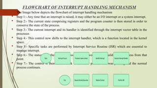 FLOWCHART OF INTERRUPT HANDLING MECHANISM
 The Image below depicts the flowchart of interrupt handling mechanism
 Step 1:- Any time that an interrupt is raised, it may either be an I/O interrupt or a system interrupt.
 Step 2:- The current state comprising registers and the program counter is then stored in order to
conserve the state of the process.
 Step 3:- The current interrupt and its handler is identified through the interrupt vector table in the
processor.
 Step 4:- This control now shifts to the interrupt handler, which is a function located in the kernel
space.
 Step 5:- Specific tasks are performed by Interrupt Service Routine (ISR) which are essential to
manage interrupt.
 Step 6:- The status from the previous session is retrieved so as to build on the process from that
point.
 Step 7:- The control is then shifted back to the other process that was pending and the normal
process continues.
 