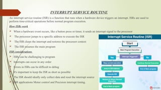 INTERRUPT SERVICE ROUTINE
An interrupt service routine (ISR) is a function that runs when a hardware device triggers an interrupt. ISRs are used to
perform time-critical operations before normal program execution.
How ISRs work
 When a hardware event occurs, like a button press or timer, it sends an interrupt signal to the processor
 The processor jumps to a specific address to execute the ISR
 The ISR clears the interrupt and restores the processor context
 The ISR resumes the main program
ISR considerations
 ISRs can be challenging to program
 Interrupts can occur in any order
 Errors in ISRs can be difficult to debug
 It's important to keep the ISR as short as possible
 The ISR should ideally only collect data and reset the interrupt source
 ISR applications Motor control and Precision interrupt timing.
 