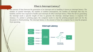 What is Interrupt Latency?
 The amount of time between the generation of an interrupt and its handling is known as interrupt latency. The
number of created interrupts, the number of enabled interruptions, the number of interrupts that may be
handled, and the time required to handle each interrupt all affect interrupt latency. When the device generating
the interrupt needs a specific length of time to generate the interrupt, interrupt latency is required. For
instance, if a printer is printing paper, the computer needs to stop the printing program and wait for the
document to finish printing. The interrupt latency is the amount of time the computer has to stop the program
from operating.
 