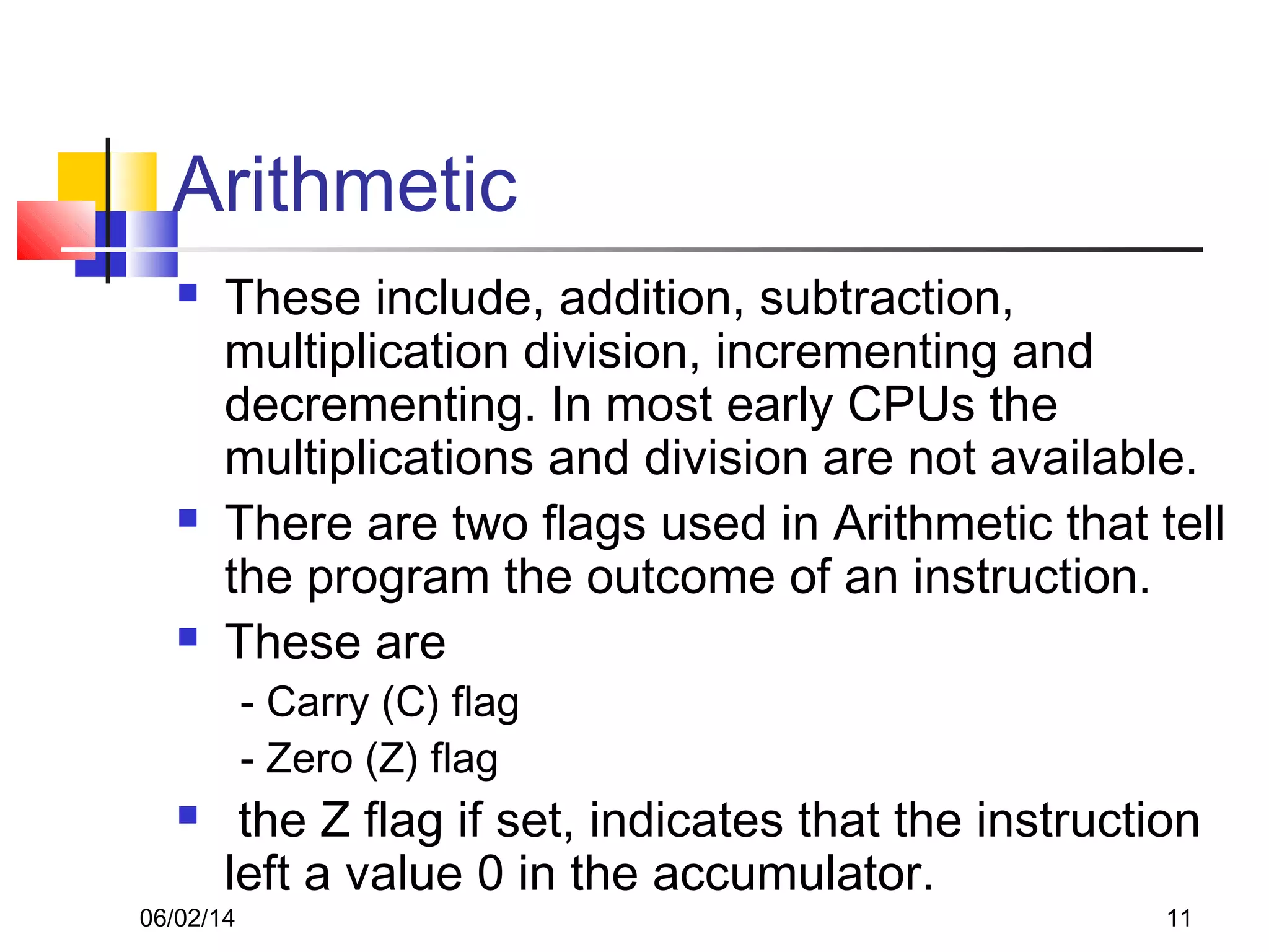 06/02/14 11
Arithmetic
 These include, addition, subtraction,
multiplication division, incrementing and
decrementing. In most early CPUs the
multiplications and division are not available.
 There are two flags used in Arithmetic that tell
the program the outcome of an instruction.
 These are
- Carry (C) flag
- Zero (Z) flag
 the Z flag if set, indicates that the instruction
left a value 0 in the accumulator.
 