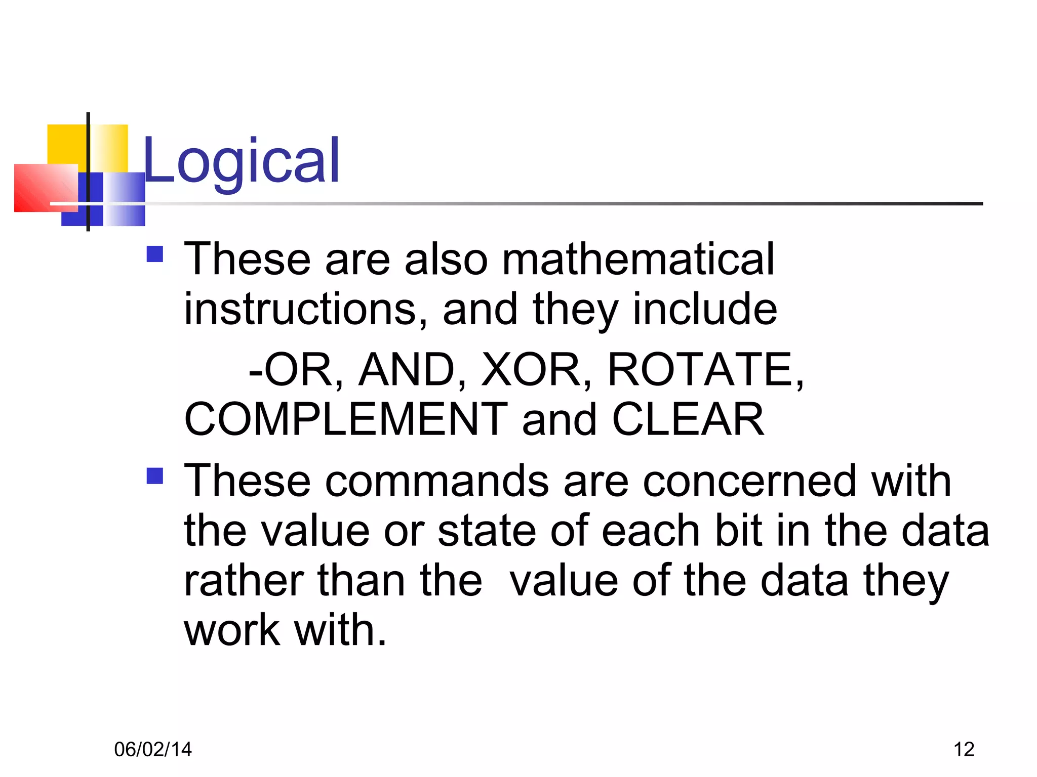 06/02/14 12
Logical
 These are also mathematical
instructions, and they include
-OR, AND, XOR, ROTATE,
COMPLEMENT and CLEAR
 These commands are concerned with
the value or state of each bit in the data
rather than the value of the data they
work with.
 