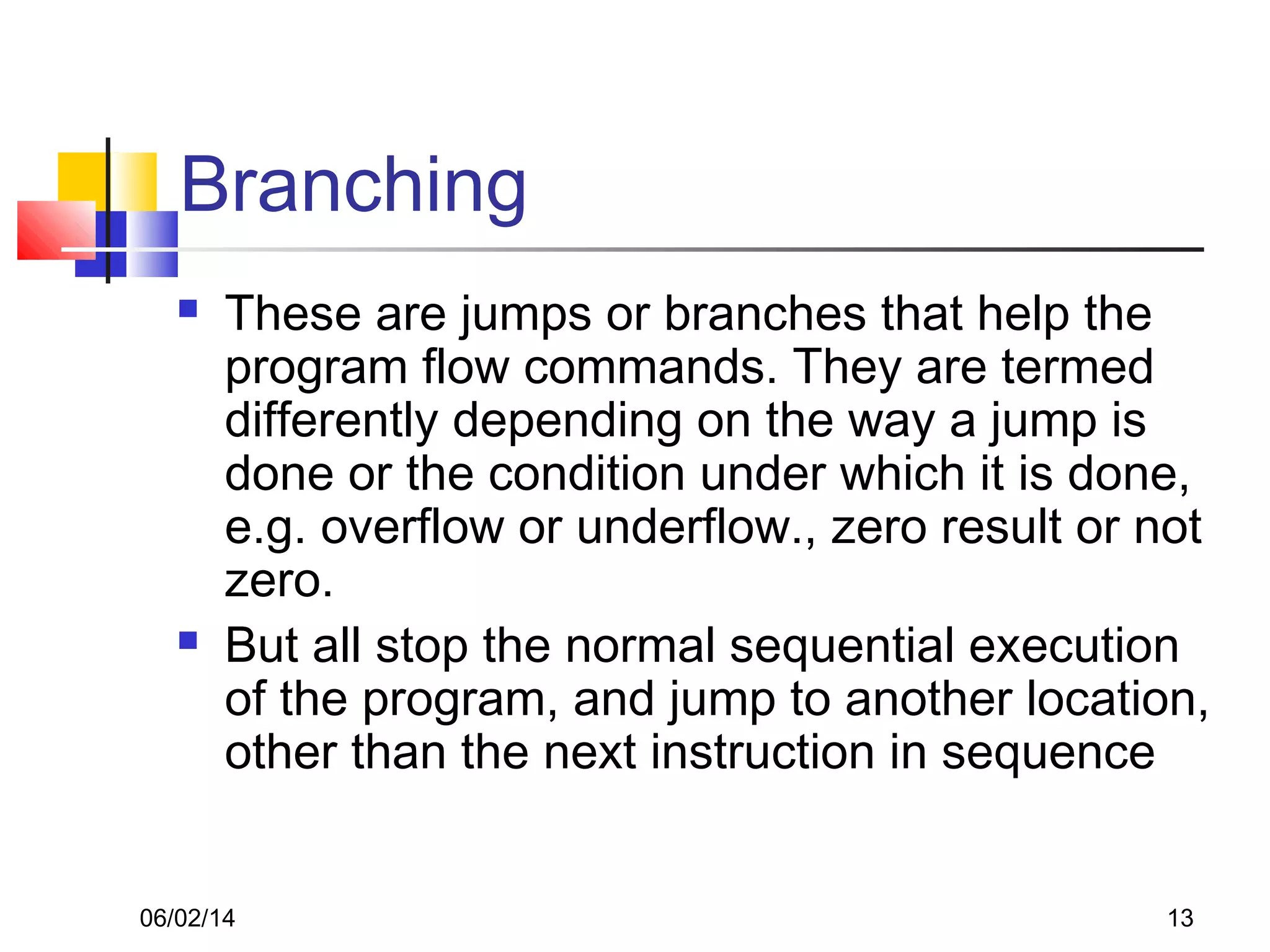 06/02/14 13
Branching
 These are jumps or branches that help the
program flow commands. They are termed
differently depending on the way a jump is
done or the condition under which it is done,
e.g. overflow or underflow., zero result or not
zero.
 But all stop the normal sequential execution
of the program, and jump to another location,
other than the next instruction in sequence
 