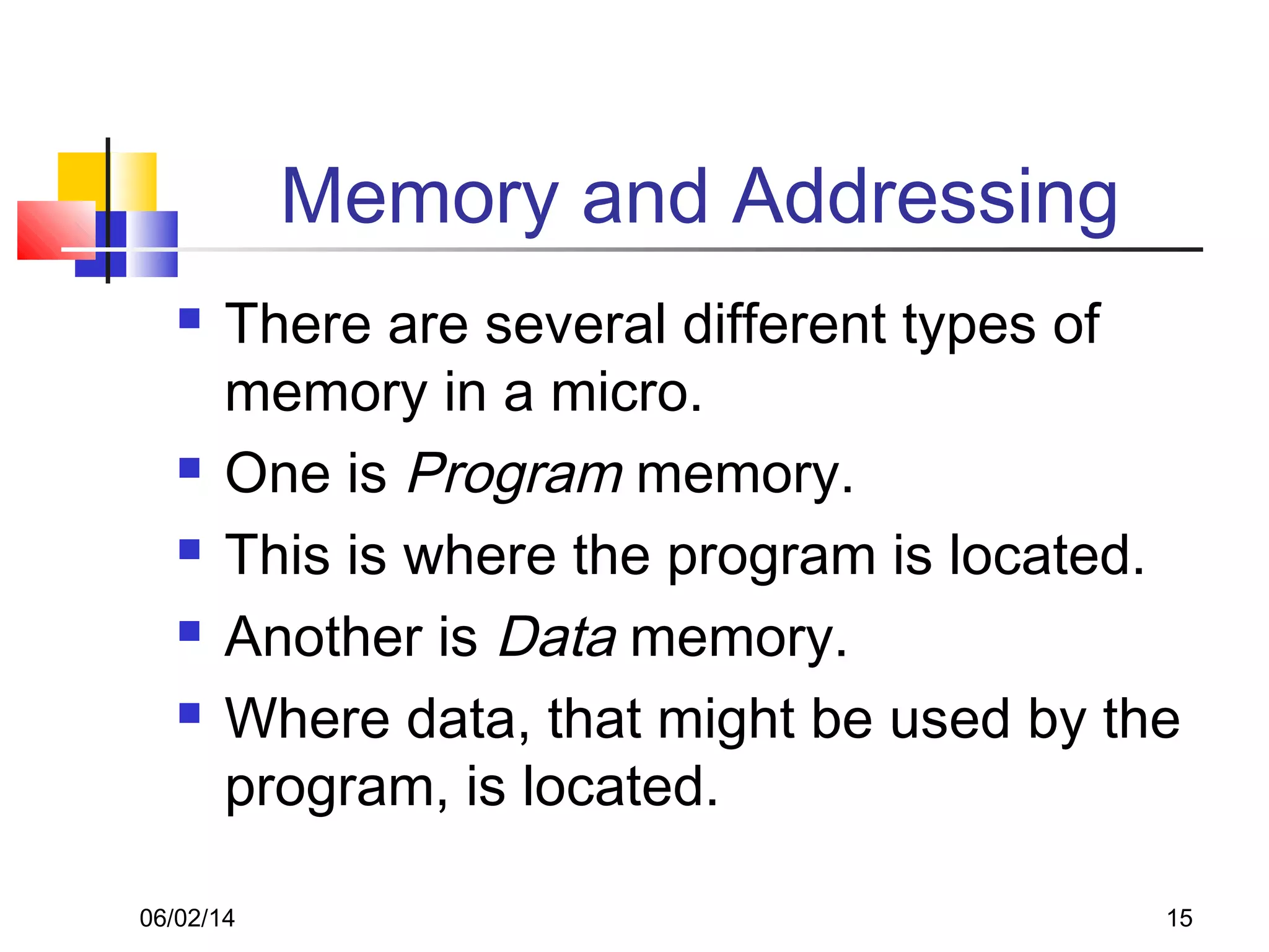 06/02/14 15
Memory and Addressing
 There are several different types of
memory in a micro.
 One is Program memory.
 This is where the program is located.
 Another is Data memory.
 Where data, that might be used by the
program, is located.
 