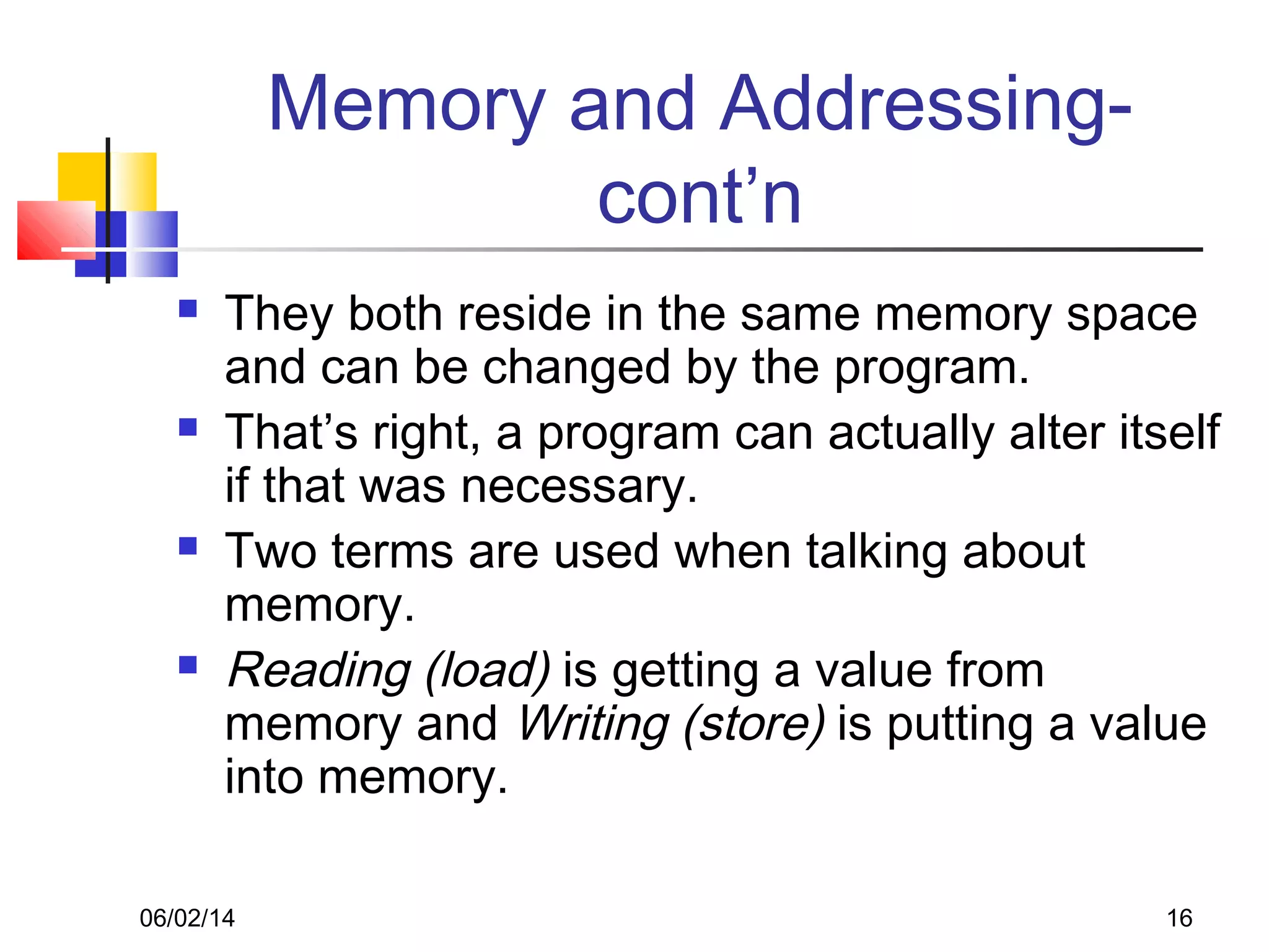 06/02/14 16
Memory and Addressing-
cont’n
 They both reside in the same memory space
and can be changed by the program.
 That’s right, a program can actually alter itself
if that was necessary.
 Two terms are used when talking about
memory.
 Reading (load) is getting a value from
memory and Writing (store) is putting a value
into memory.
 