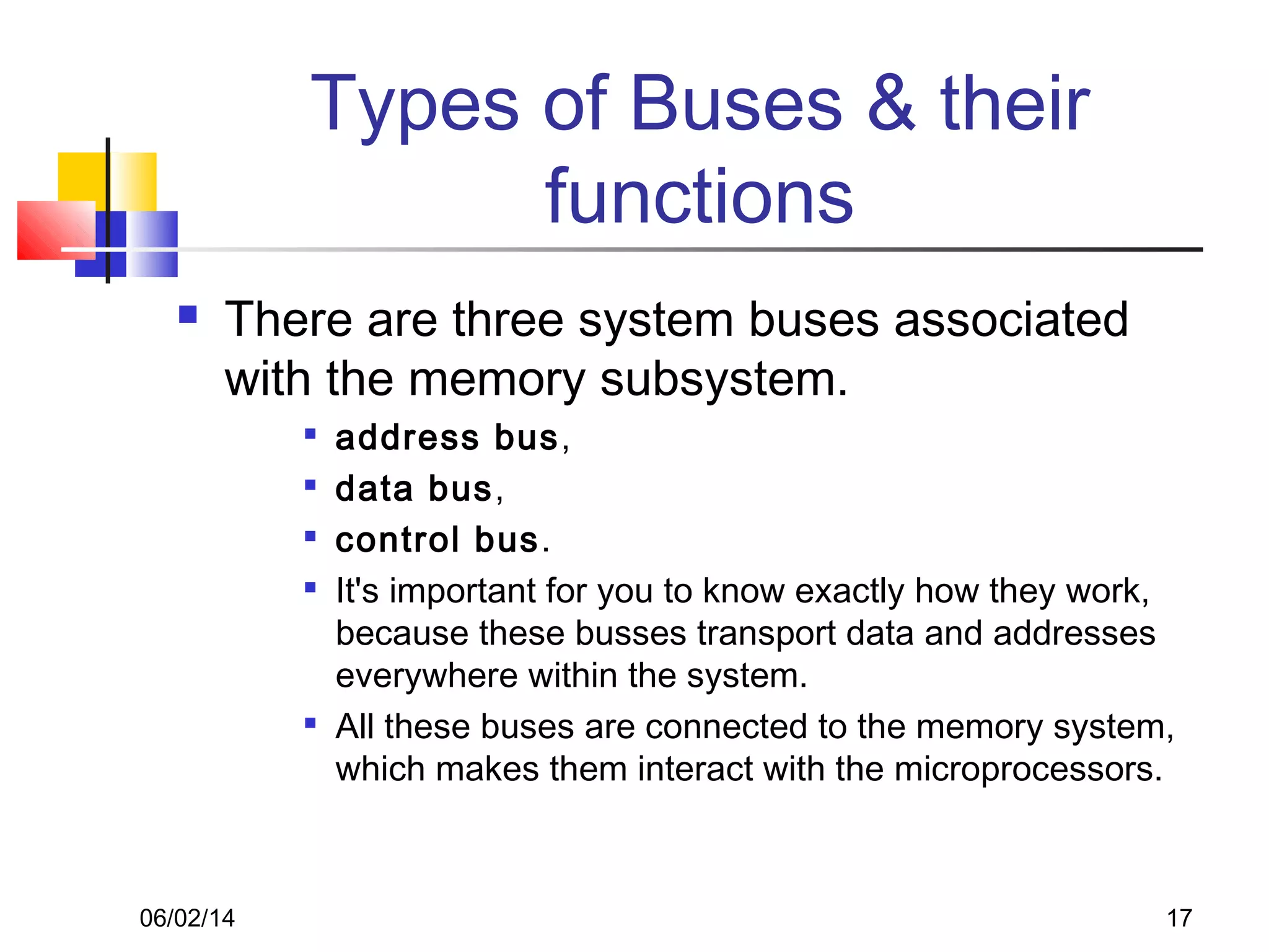 06/02/14 17
Types of Buses & their
functions
 There are three system buses associated
with the memory subsystem.

address bus,

data bus,

control bus.

It's important for you to know exactly how they work,
because these busses transport data and addresses
everywhere within the system.

All these buses are connected to the memory system,
which makes them interact with the microprocessors.
 