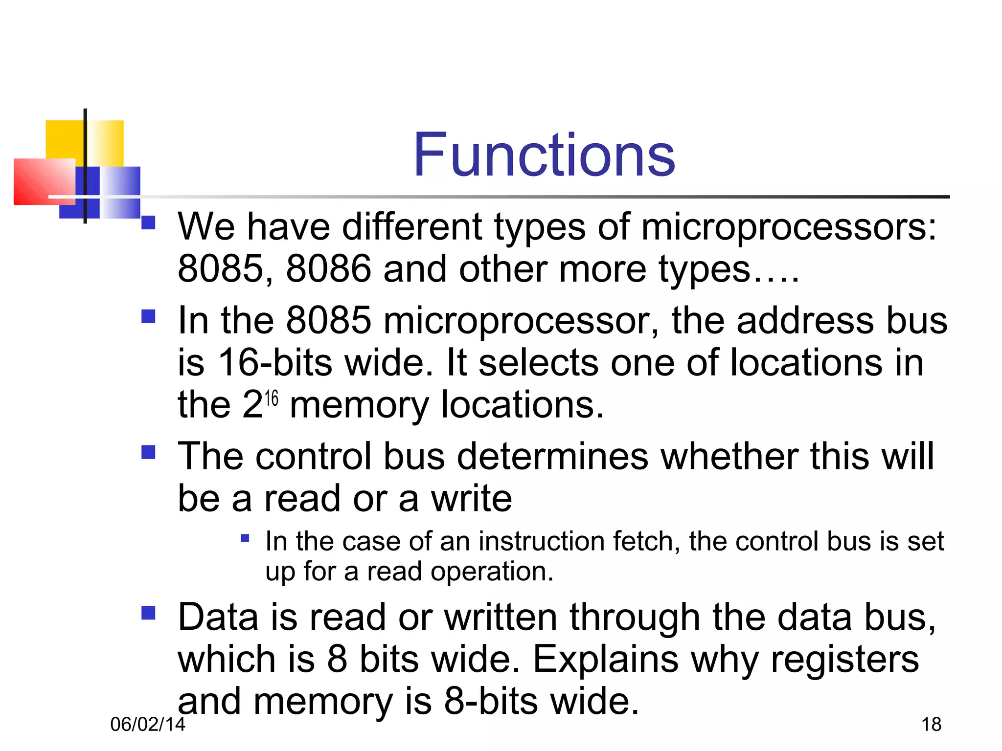 06/02/14 18
Functions
 We have different types of microprocessors:
8085, 8086 and other more types….
 In the 8085 microprocessor, the address bus
is 16-bits wide. It selects one of locations in
the 216
memory locations.
 The control bus determines whether this will
be a read or a write

In the case of an instruction fetch, the control bus is set
up for a read operation.
 Data is read or written through the data bus,
which is 8 bits wide. Explains why registers
and memory is 8-bits wide.
 