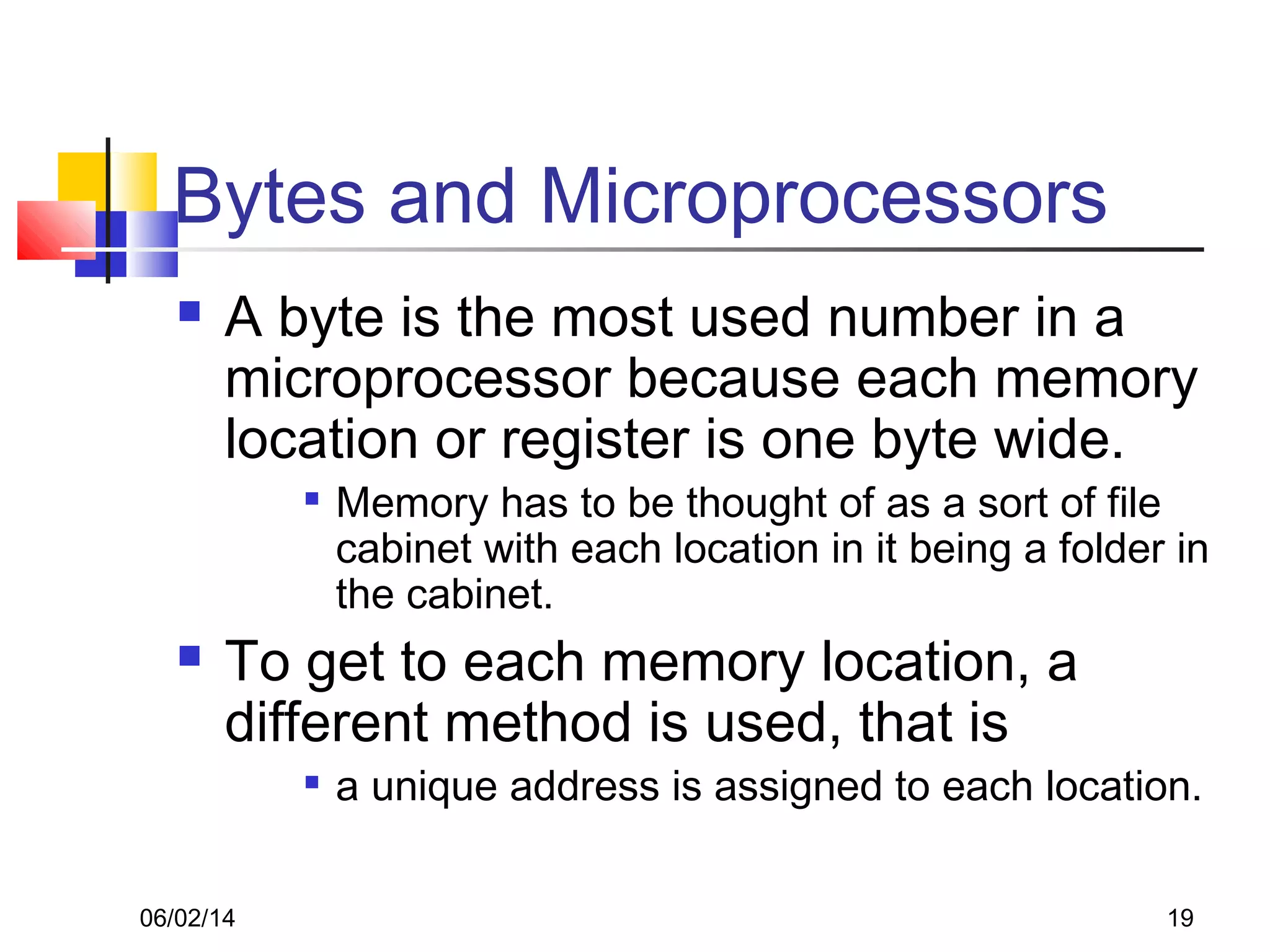 06/02/14 19
Bytes and Microprocessors
 A byte is the most used number in a
microprocessor because each memory
location or register is one byte wide.

Memory has to be thought of as a sort of file
cabinet with each location in it being a folder in
the cabinet.
 To get to each memory location, a
different method is used, that is

a unique address is assigned to each location.
 