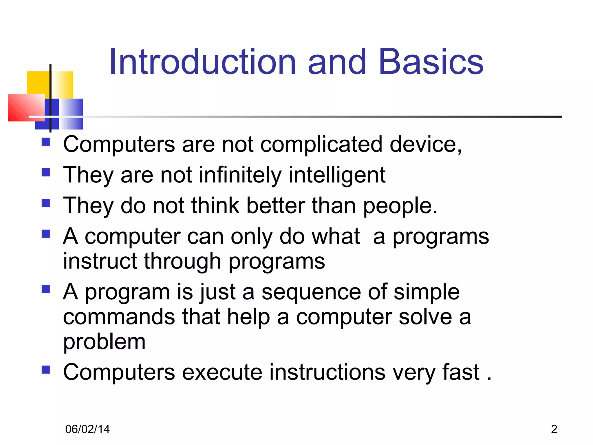 06/02/14 2
Introduction and Basics
 Computers are not complicated device,
 They are not infinitely intelligent
 They do not think better than people.
 A computer can only do what a programs
instruct through programs
 A program is just a sequence of simple
commands that help a computer solve a
problem
 Computers execute instructions very fast .
 