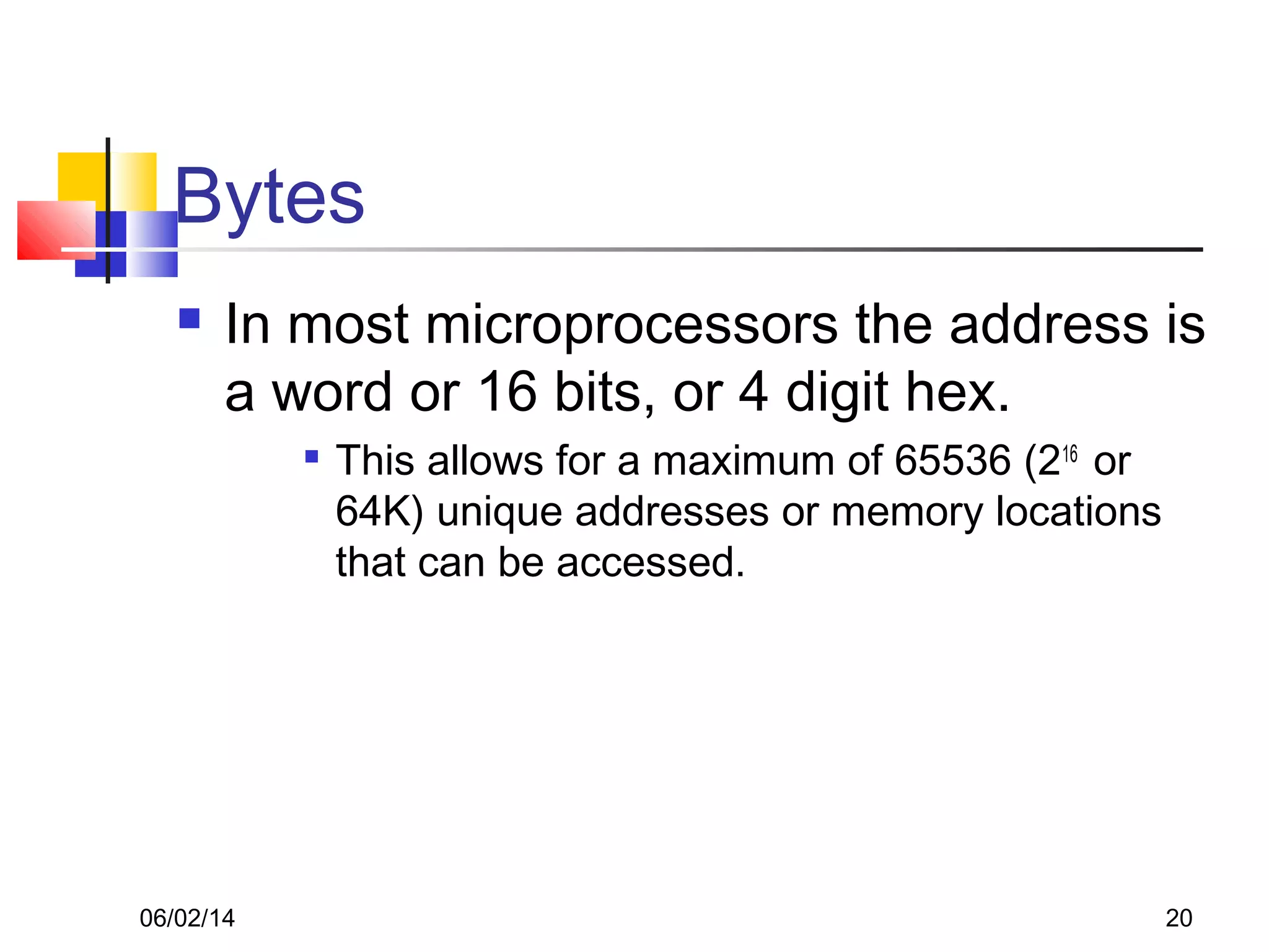 06/02/14 20
Bytes
 In most microprocessors the address is
a word or 16 bits, or 4 digit hex.

This allows for a maximum of 65536 (216
or
64K) unique addresses or memory locations
that can be accessed.
 