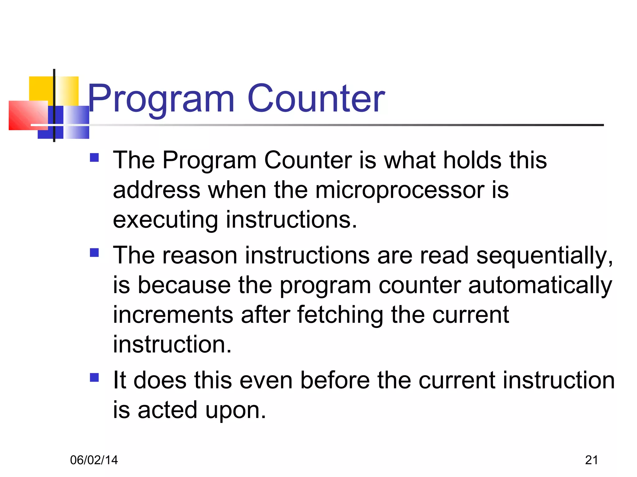 06/02/14 21
Program Counter
 The Program Counter is what holds this
address when the microprocessor is
executing instructions.
 The reason instructions are read sequentially,
is because the program counter automatically
increments after fetching the current
instruction.
 It does this even before the current instruction
is acted upon.
 