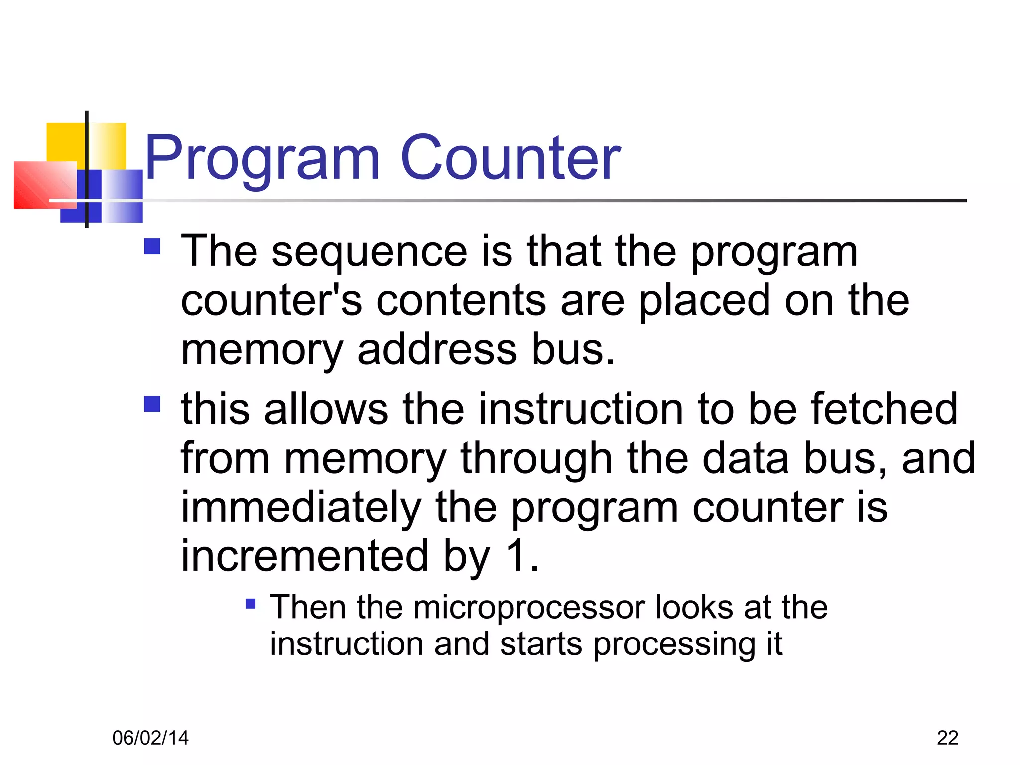 06/02/14 22
Program Counter
 The sequence is that the program
counter's contents are placed on the
memory address bus.
 this allows the instruction to be fetched
from memory through the data bus, and
immediately the program counter is
incremented by 1.

Then the microprocessor looks at the
instruction and starts processing it
 