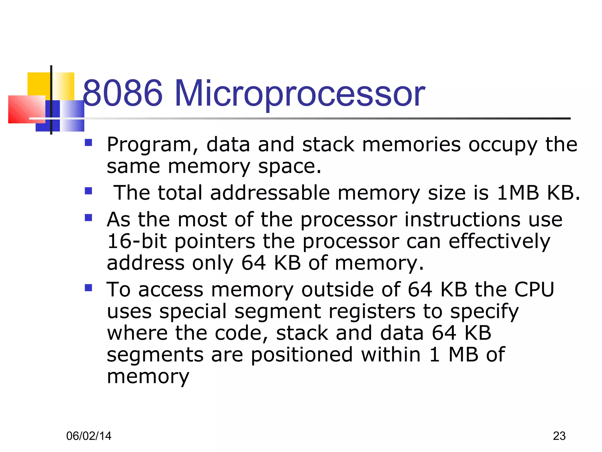 06/02/14 23
8086 Microprocessor
 Program, data and stack memories occupy the
same memory space.
 The total addressable memory size is 1MB KB.
 As the most of the processor instructions use
16-bit pointers the processor can effectively
address only 64 KB of memory.
 To access memory outside of 64 KB the CPU
uses special segment registers to specify
where the code, stack and data 64 KB
segments are positioned within 1 MB of
memory
 