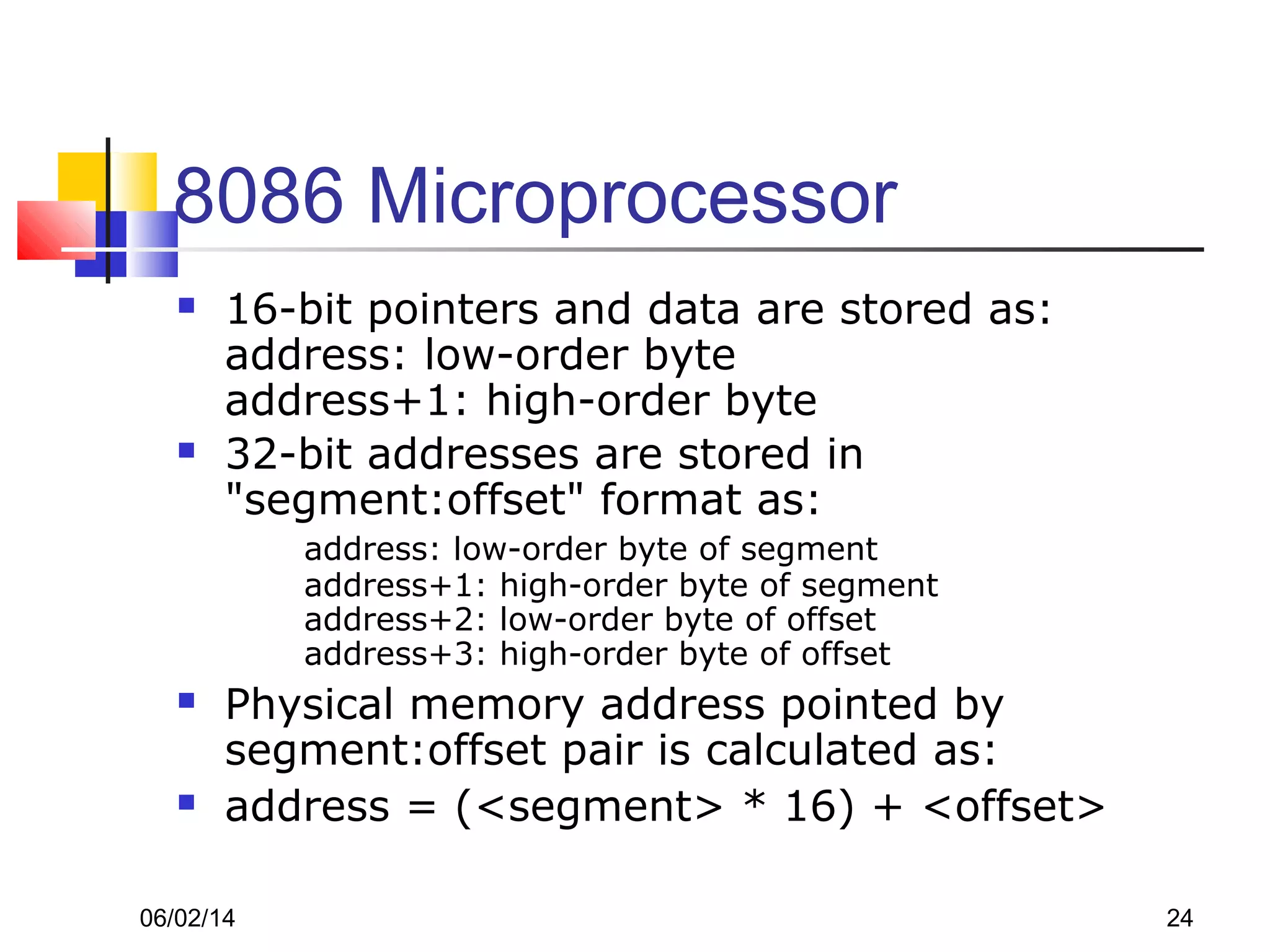 06/02/14 24
8086 Microprocessor
 16-bit pointers and data are stored as:
address: low-order byte
address+1: high-order byte
 32-bit addresses are stored in
"segment:offset" format as:
address: low-order byte of segment
address+1: high-order byte of segment
address+2: low-order byte of offset
address+3: high-order byte of offset
 Physical memory address pointed by
segment:offset pair is calculated as:
 address = (<segment> * 16) + <offset>
 