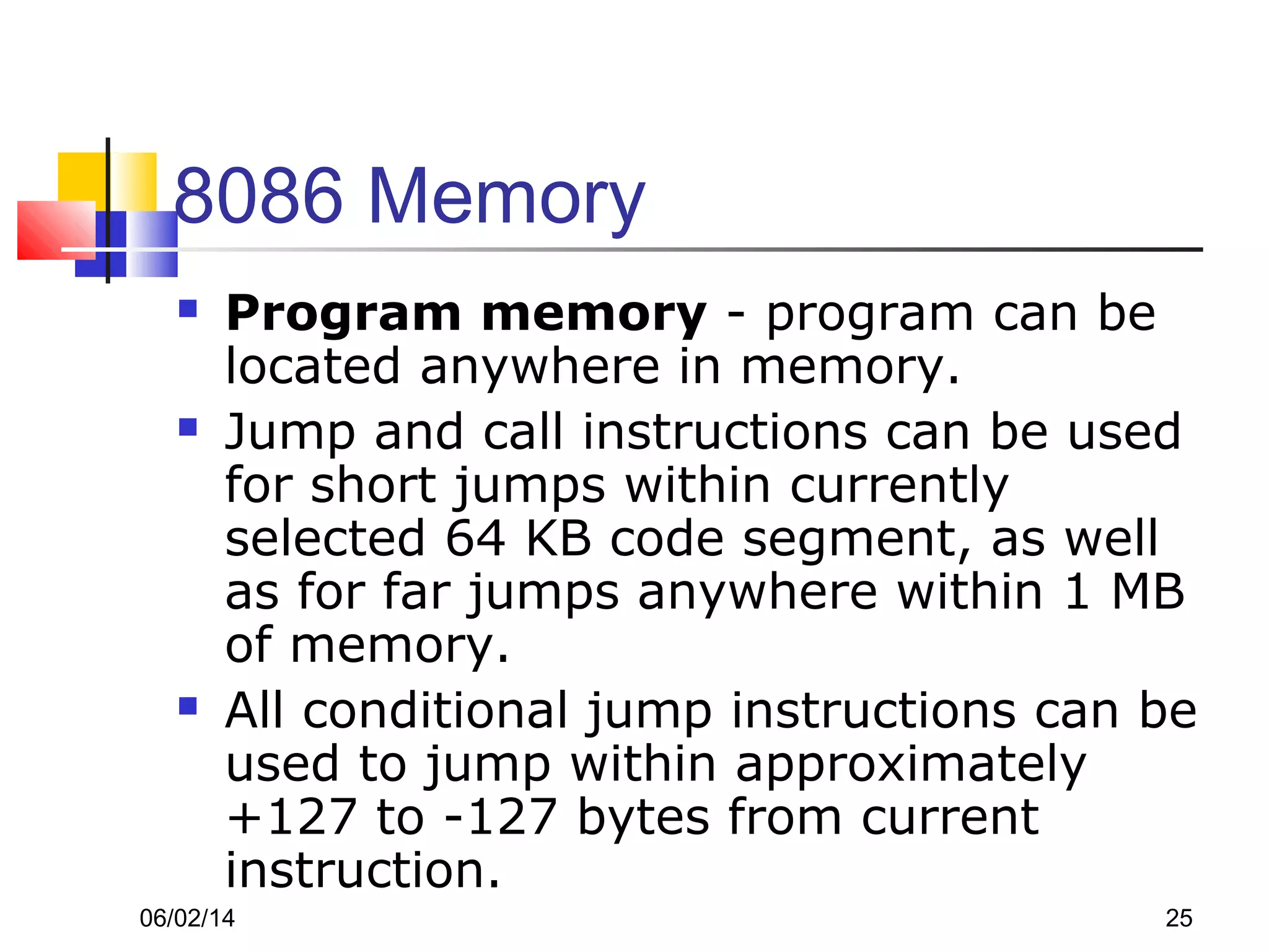 06/02/14 25
8086 Memory
 Program memory - program can be
located anywhere in memory.
 Jump and call instructions can be used
for short jumps within currently
selected 64 KB code segment, as well
as for far jumps anywhere within 1 MB
of memory.
 All conditional jump instructions can be
used to jump within approximately
+127 to -127 bytes from current
instruction.
 