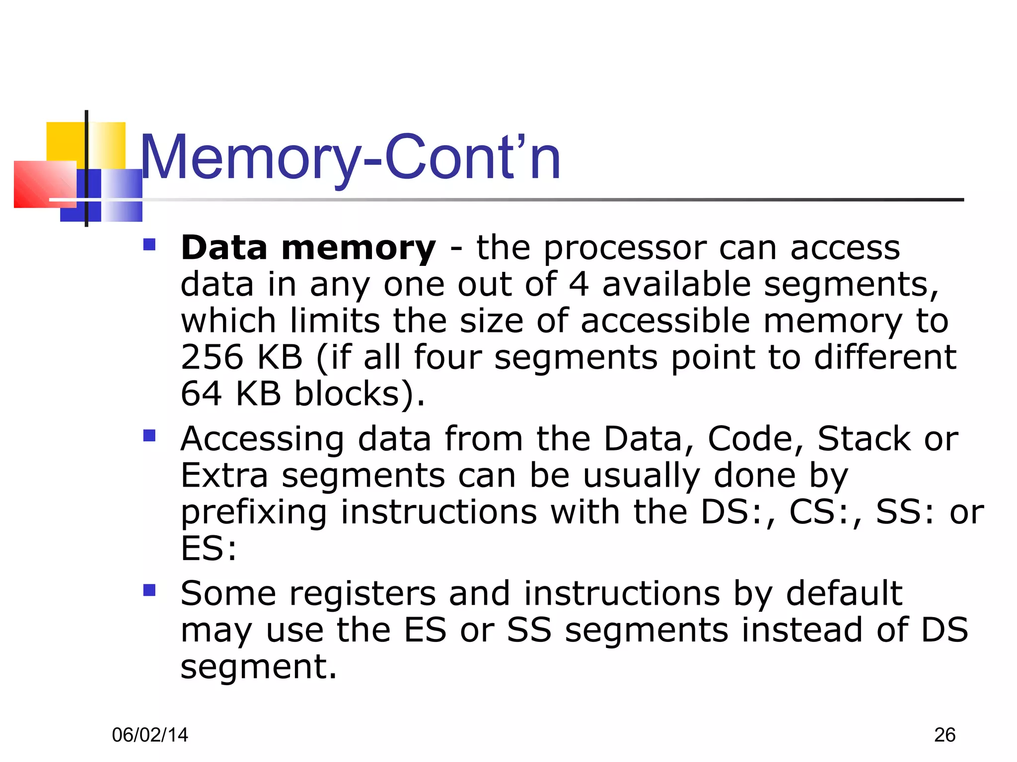 06/02/14 26
Memory-Cont’n
 Data memory - the processor can access
data in any one out of 4 available segments,
which limits the size of accessible memory to
256 KB (if all four segments point to different
64 KB blocks).
 Accessing data from the Data, Code, Stack or
Extra segments can be usually done by
prefixing instructions with the DS:, CS:, SS: or
ES:
 Some registers and instructions by default
may use the ES or SS segments instead of DS
segment.
 