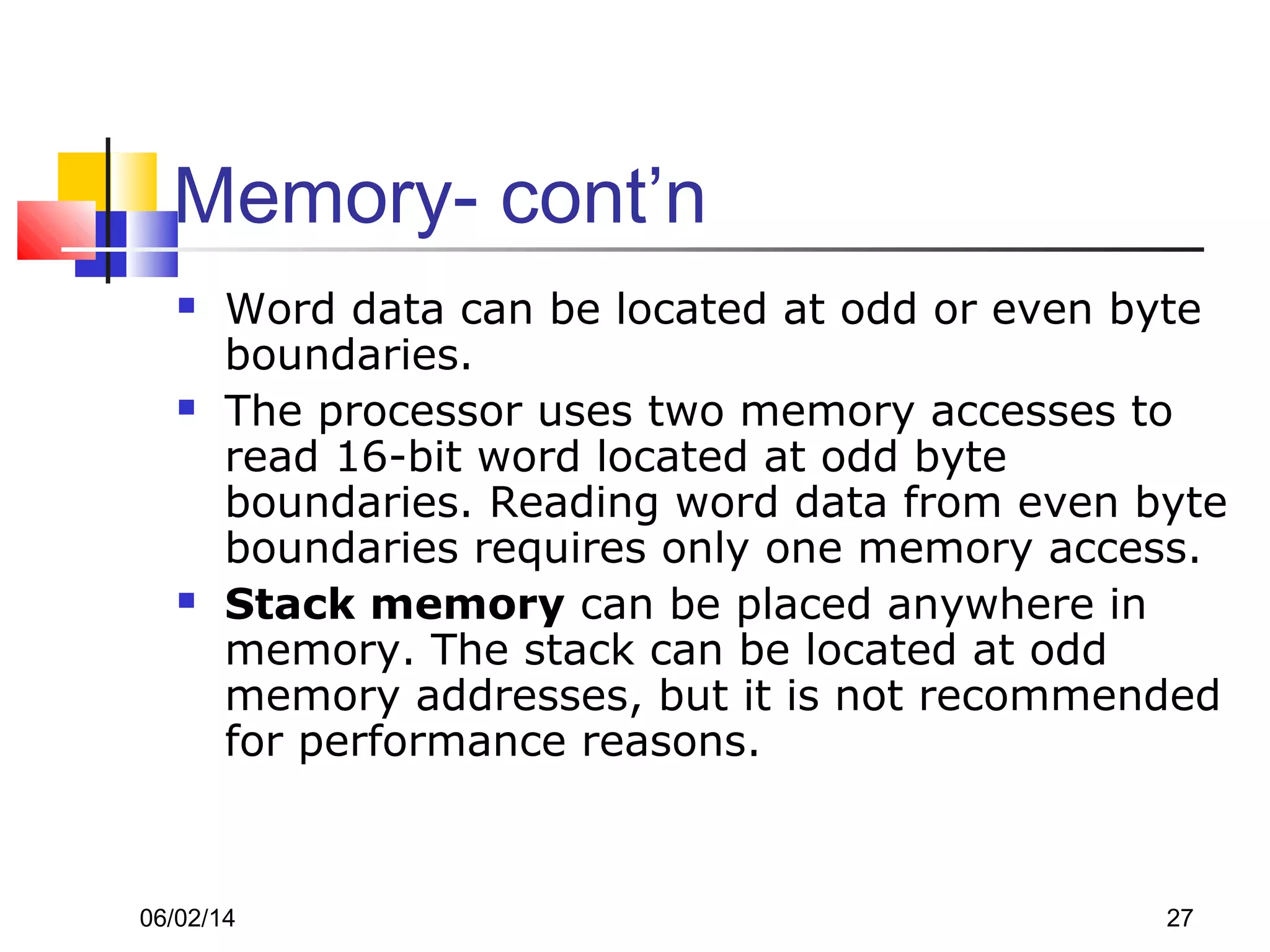 06/02/14 27
Memory- cont’n
 Word data can be located at odd or even byte
boundaries.
 The processor uses two memory accesses to
read 16-bit word located at odd byte
boundaries. Reading word data from even byte
boundaries requires only one memory access.
 Stack memory can be placed anywhere in
memory. The stack can be located at odd
memory addresses, but it is not recommended
for performance reasons.
 