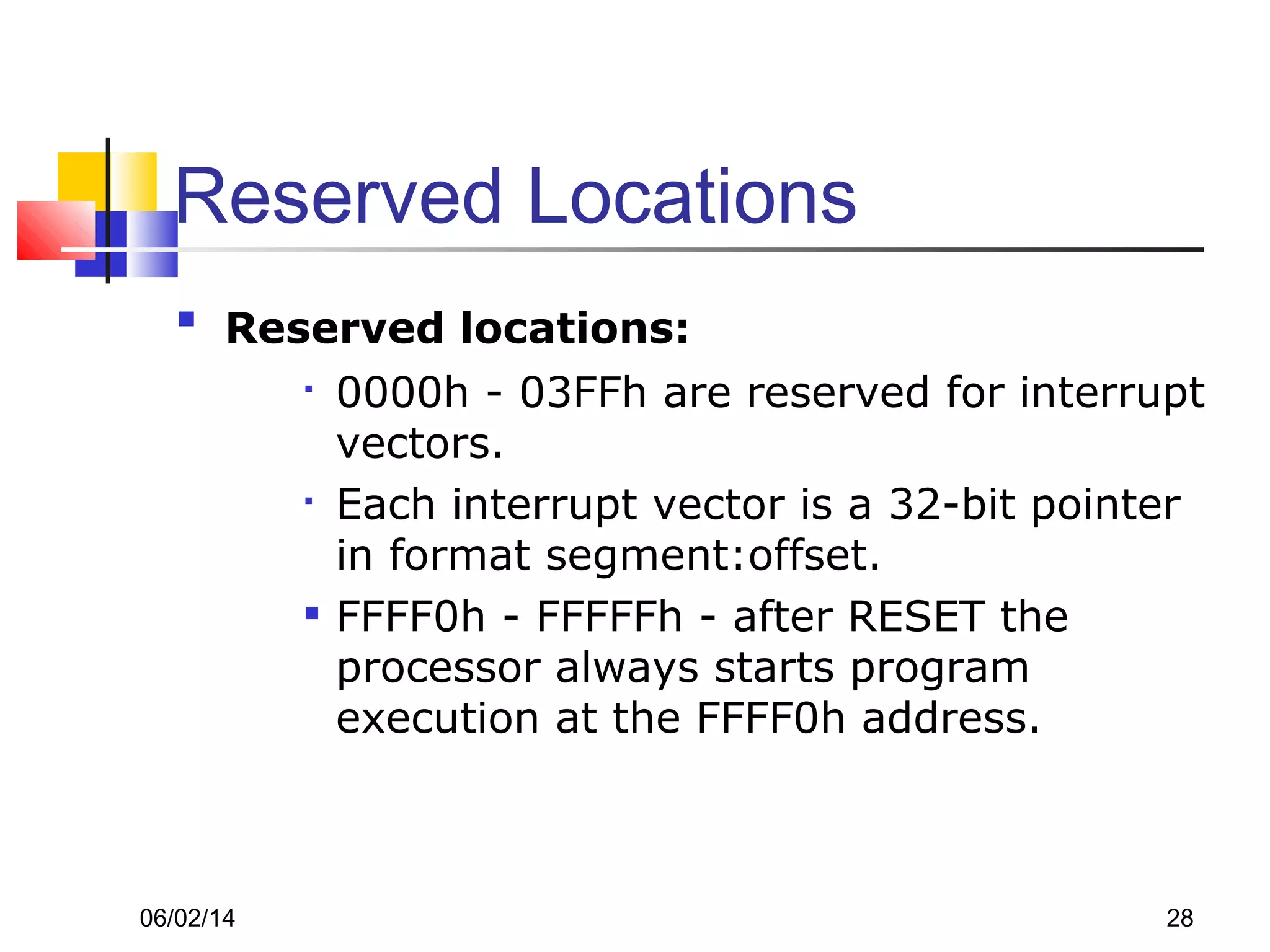 06/02/14 28
Reserved Locations

Reserved locations:

0000h - 03FFh are reserved for interrupt
vectors.

Each interrupt vector is a 32-bit pointer
in format segment:offset.

FFFF0h - FFFFFh - after RESET the
processor always starts program
execution at the FFFF0h address.
 