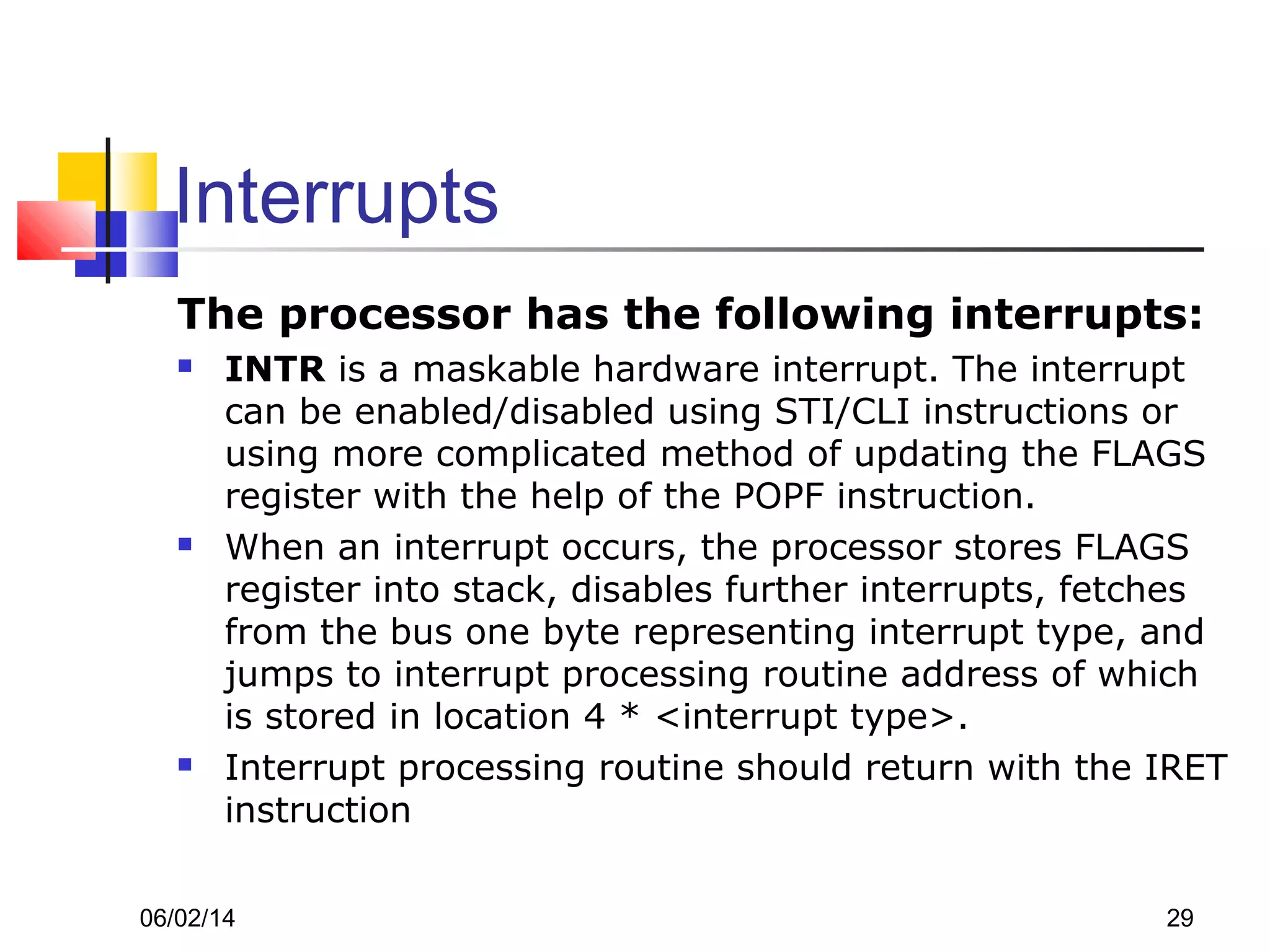 06/02/14 29
Interrupts
The processor has the following interrupts:
 INTR is a maskable hardware interrupt. The interrupt
can be enabled/disabled using STI/CLI instructions or
using more complicated method of updating the FLAGS
register with the help of the POPF instruction.
 When an interrupt occurs, the processor stores FLAGS
register into stack, disables further interrupts, fetches
from the bus one byte representing interrupt type, and
jumps to interrupt processing routine address of which
is stored in location 4 * <interrupt type>.
 Interrupt processing routine should return with the IRET
instruction
 