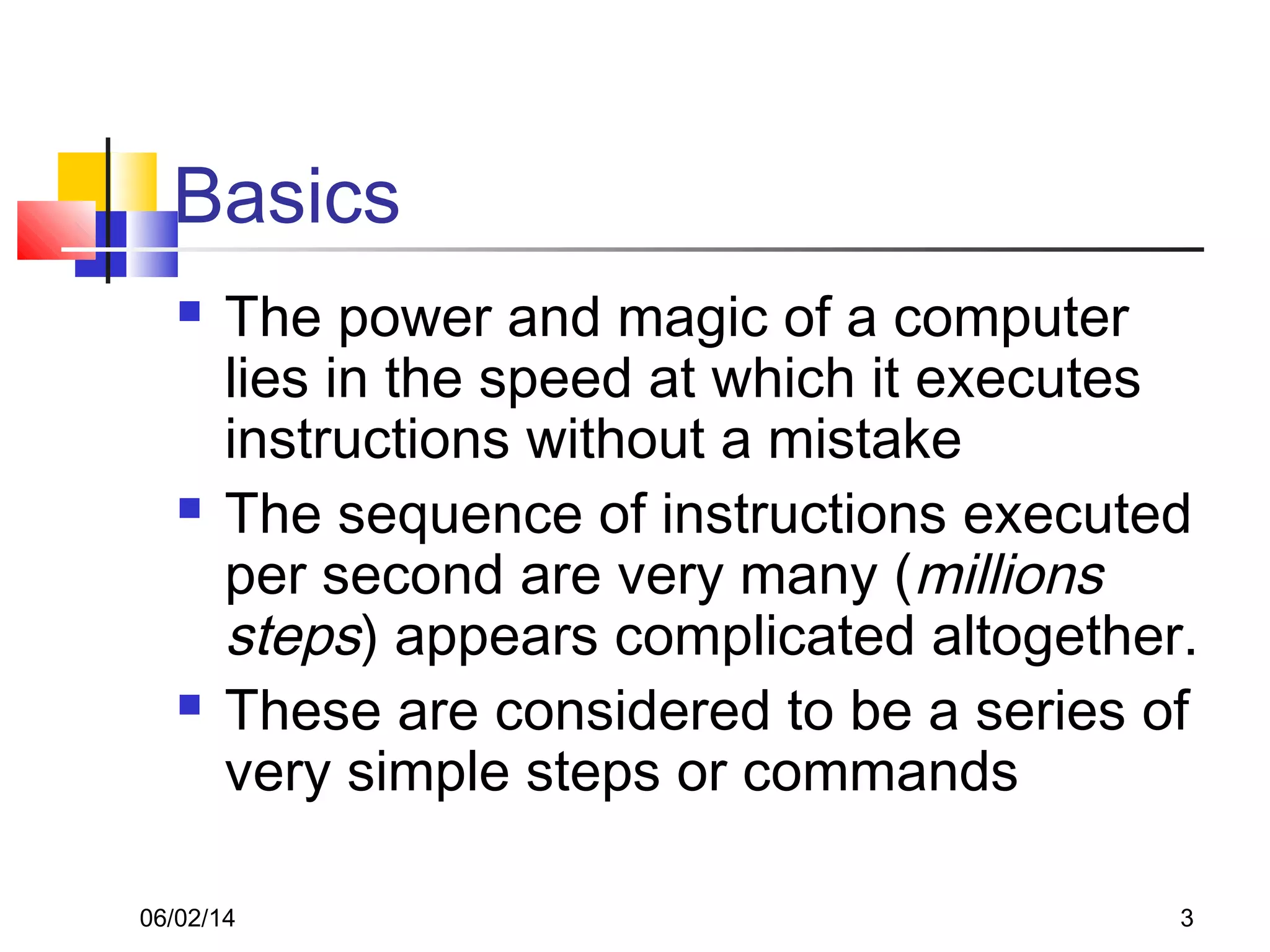 06/02/14 3
Basics
 The power and magic of a computer
lies in the speed at which it executes
instructions without a mistake
 The sequence of instructions executed
per second are very many (millions
steps) appears complicated altogether.
 These are considered to be a series of
very simple steps or commands
 