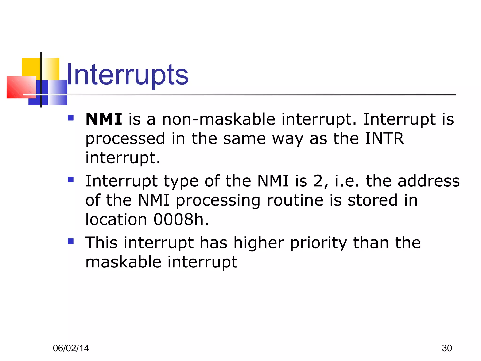 06/02/14 30
Interrupts
 NMI is a non-maskable interrupt. Interrupt is
processed in the same way as the INTR
interrupt.
 Interrupt type of the NMI is 2, i.e. the address
of the NMI processing routine is stored in
location 0008h.
 This interrupt has higher priority than the
maskable interrupt
 