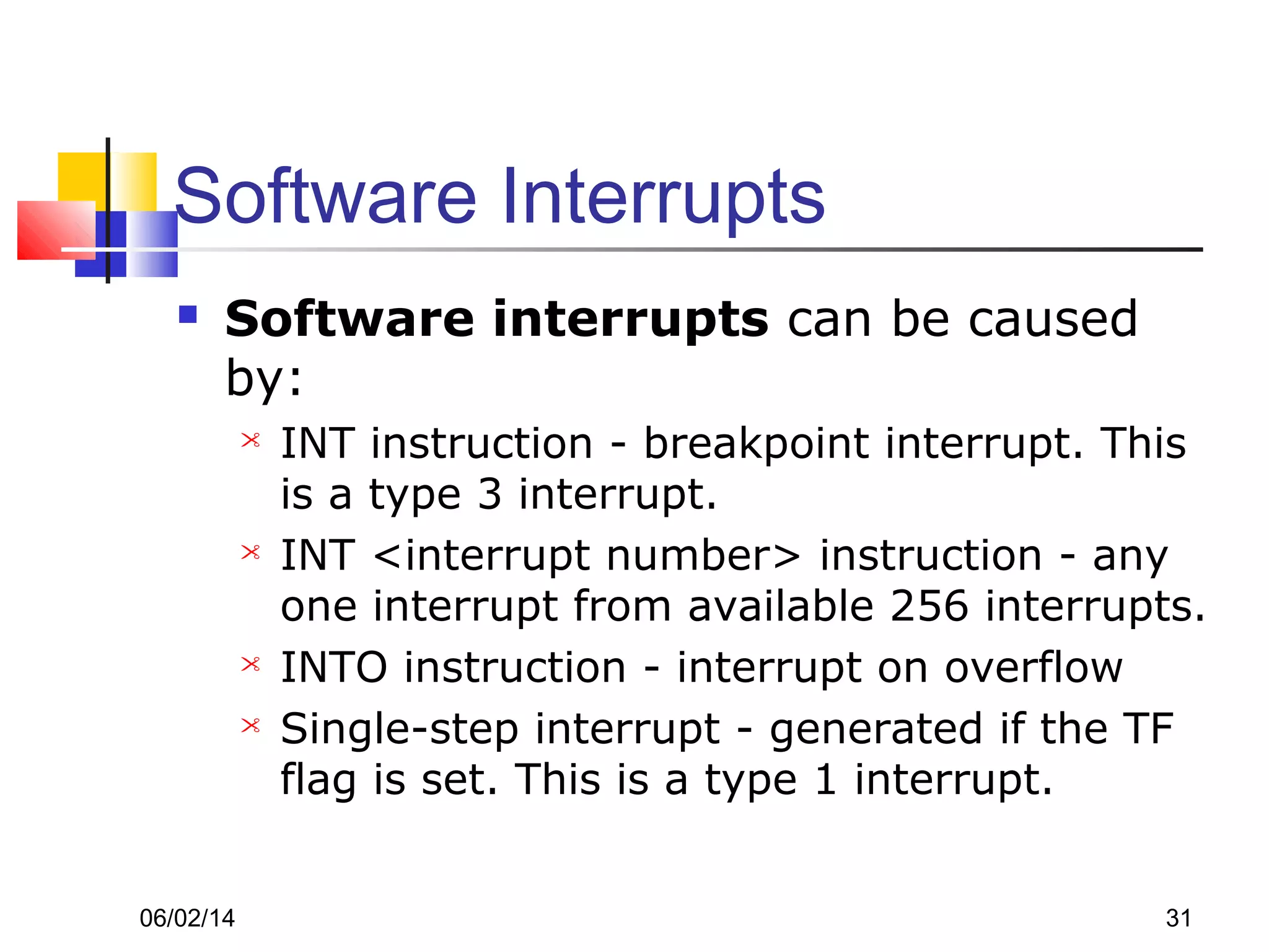 06/02/14 31
Software Interrupts
 Software interrupts can be caused
by:
 INT instruction - breakpoint interrupt. This
is a type 3 interrupt.
 INT <interrupt number> instruction - any
one interrupt from available 256 interrupts.
 INTO instruction - interrupt on overflow
 Single-step interrupt - generated if the TF
flag is set. This is a type 1 interrupt.
 