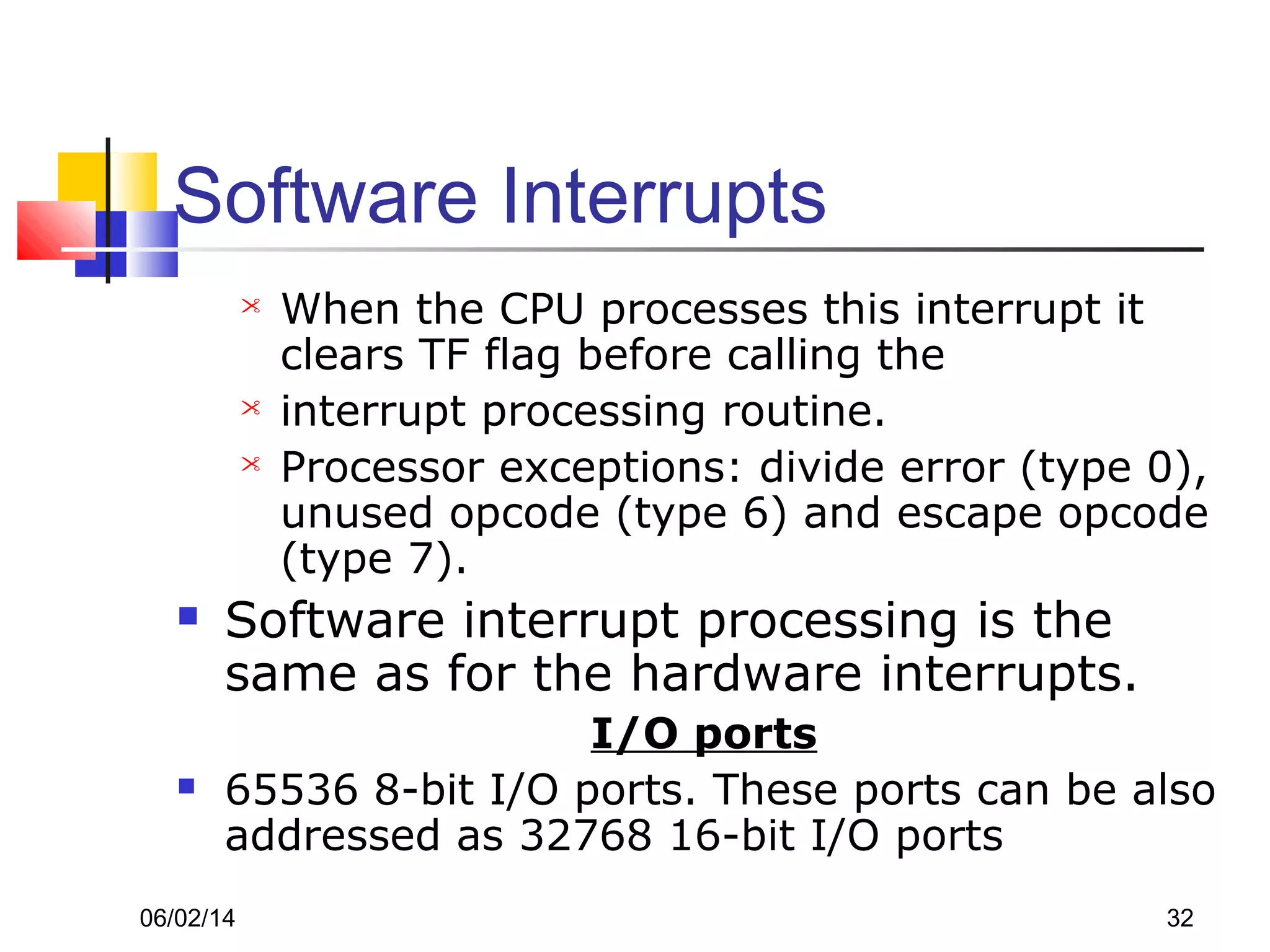 06/02/14 32
Software Interrupts
 When the CPU processes this interrupt it
clears TF flag before calling the
 interrupt processing routine.
 Processor exceptions: divide error (type 0),
unused opcode (type 6) and escape opcode
(type 7).
 Software interrupt processing is the
same as for the hardware interrupts.
I/O ports
 65536 8-bit I/O ports. These ports can be also
addressed as 32768 16-bit I/O ports
 