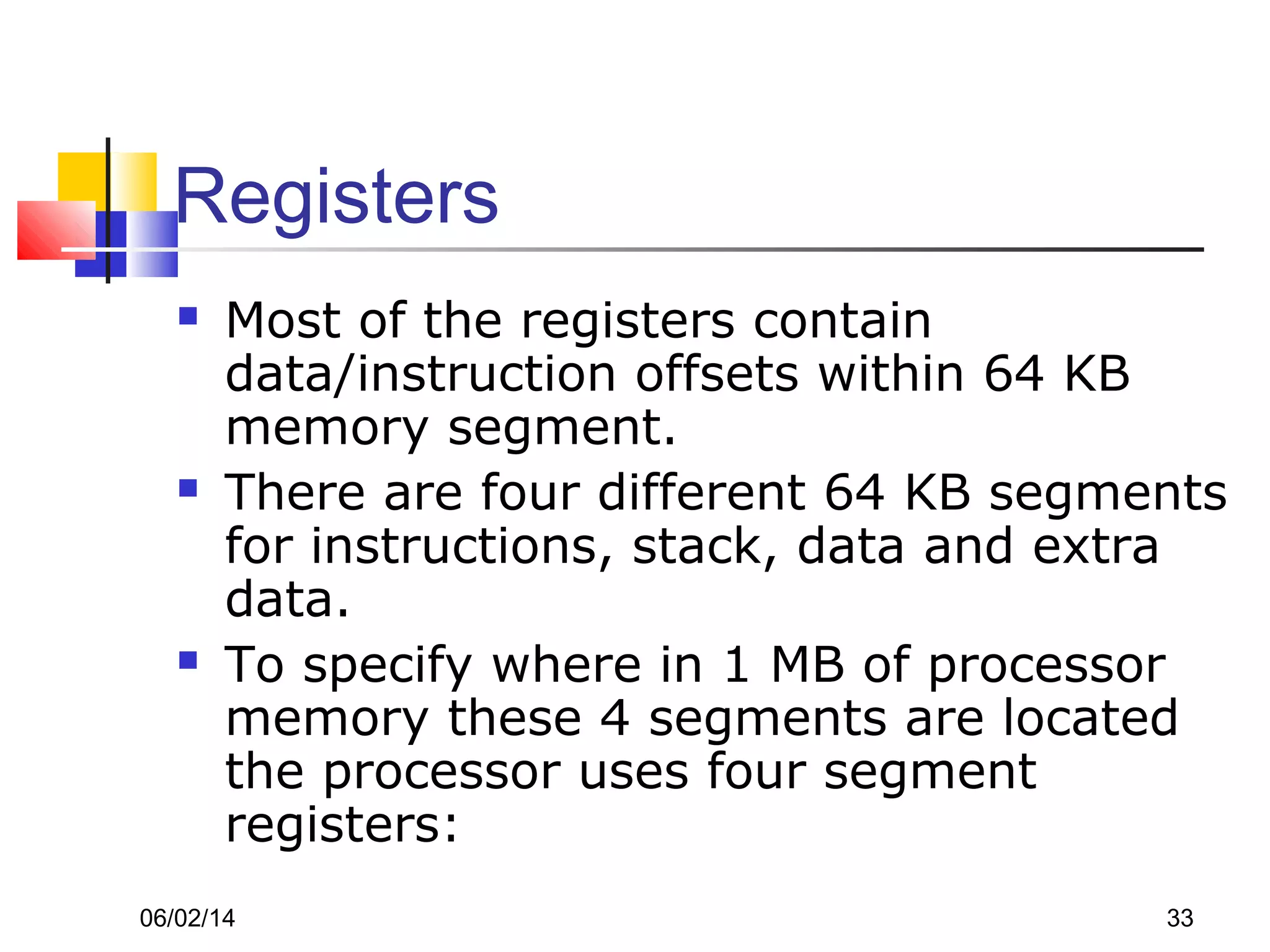 06/02/14 33
Registers
 Most of the registers contain
data/instruction offsets within 64 KB
memory segment.
 There are four different 64 KB segments
for instructions, stack, data and extra
data.
 To specify where in 1 MB of processor
memory these 4 segments are located
the processor uses four segment
registers:
 