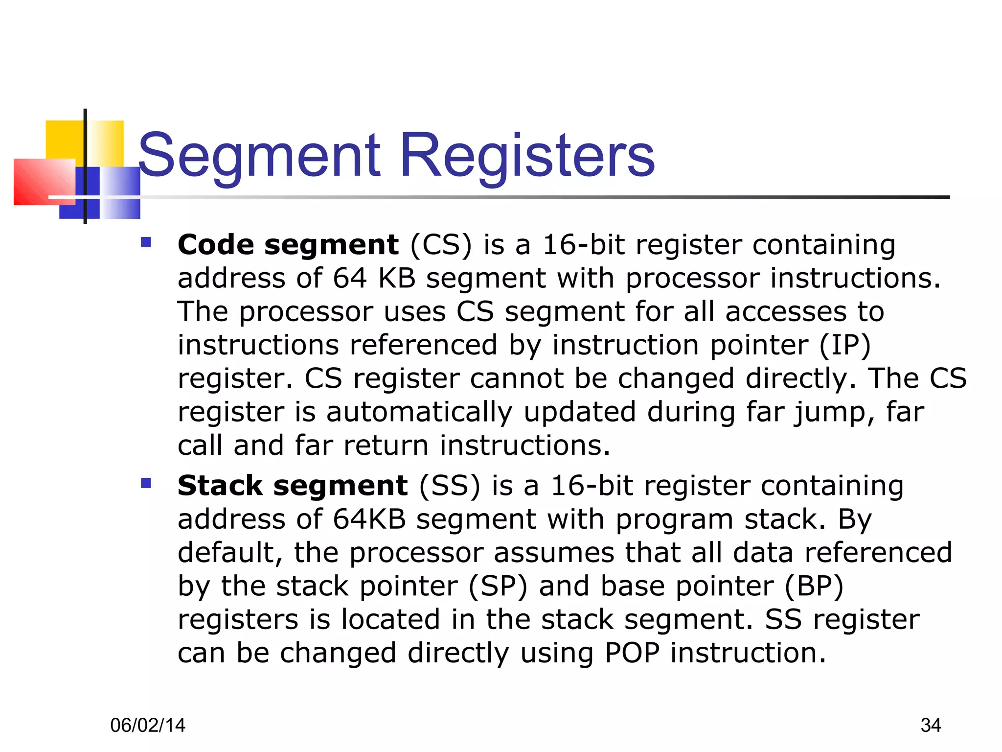 06/02/14 34
Segment Registers
 Code segment (CS) is a 16-bit register containing
address of 64 KB segment with processor instructions.
The processor uses CS segment for all accesses to
instructions referenced by instruction pointer (IP)
register. CS register cannot be changed directly. The CS
register is automatically updated during far jump, far
call and far return instructions.
 Stack segment (SS) is a 16-bit register containing
address of 64KB segment with program stack. By
default, the processor assumes that all data referenced
by the stack pointer (SP) and base pointer (BP)
registers is located in the stack segment. SS register
can be changed directly using POP instruction.
 