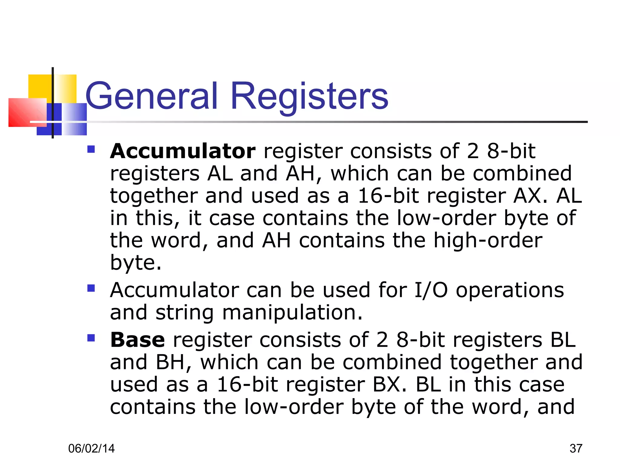 06/02/14 37
General Registers
 Accumulator register consists of 2 8-bit
registers AL and AH, which can be combined
together and used as a 16-bit register AX. AL
in this, it case contains the low-order byte of
the word, and AH contains the high-order
byte.
 Accumulator can be used for I/O operations
and string manipulation.
 Base register consists of 2 8-bit registers BL
and BH, which can be combined together and
used as a 16-bit register BX. BL in this case
contains the low-order byte of the word, and
 