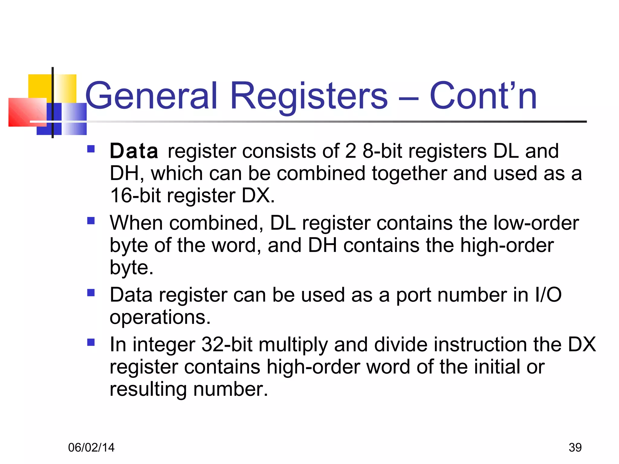 06/02/14 39
General Registers – Cont’n
 Data register consists of 2 8-bit registers DL and
DH, which can be combined together and used as a
16-bit register DX.
 When combined, DL register contains the low-order
byte of the word, and DH contains the high-order
byte.
 Data register can be used as a port number in I/O
operations.
 In integer 32-bit multiply and divide instruction the DX
register contains high-order word of the initial or
resulting number.
 