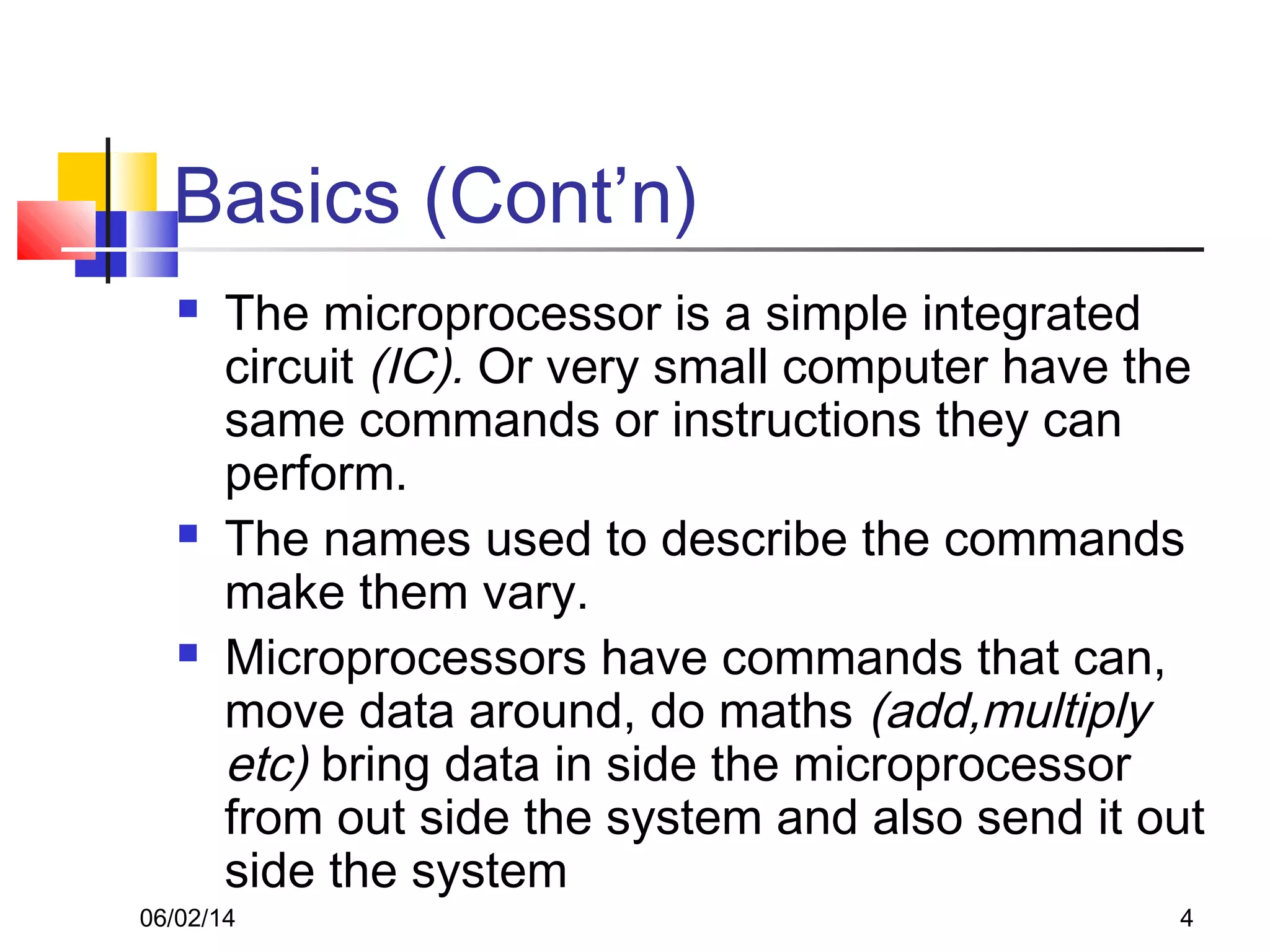 06/02/14 4
Basics (Cont’n)
 The microprocessor is a simple integrated
circuit (IC). Or very small computer have the
same commands or instructions they can
perform.
 The names used to describe the commands
make them vary.
 Microprocessors have commands that can,
move data around, do maths (add,multiply
etc) bring data in side the microprocessor
from out side the system and also send it out
side the system
 
