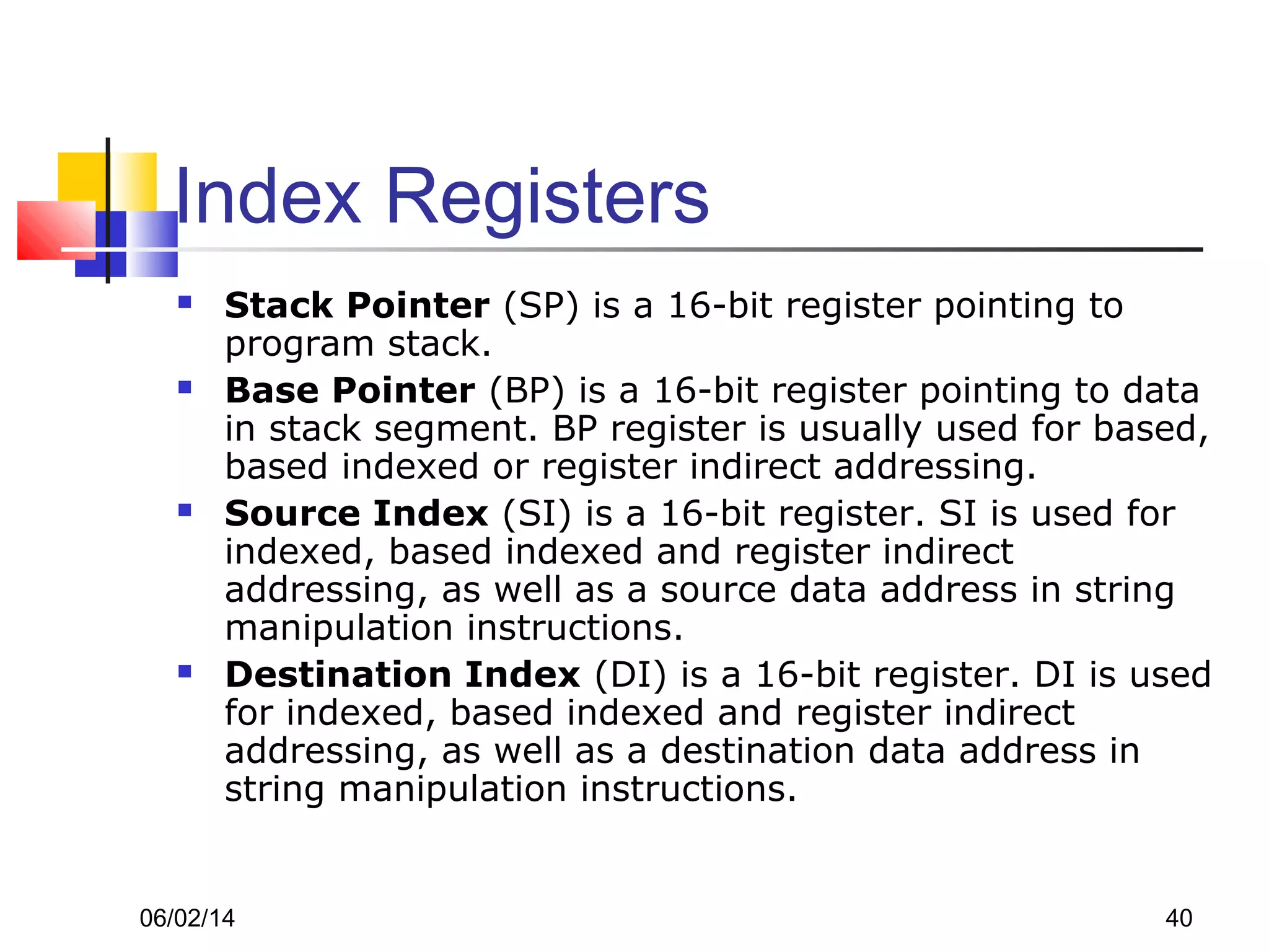 06/02/14 40
Index Registers
 Stack Pointer (SP) is a 16-bit register pointing to
program stack.
 Base Pointer (BP) is a 16-bit register pointing to data
in stack segment. BP register is usually used for based,
based indexed or register indirect addressing.
 Source Index (SI) is a 16-bit register. SI is used for
indexed, based indexed and register indirect
addressing, as well as a source data address in string
manipulation instructions.
 Destination Index (DI) is a 16-bit register. DI is used
for indexed, based indexed and register indirect
addressing, as well as a destination data address in
string manipulation instructions.
 